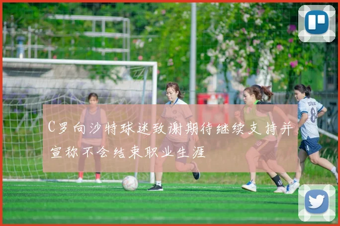 C罗向沙特球迷致谢期待继续支持并宣称不会结束职业生涯