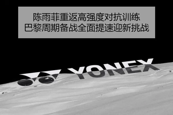陈雨菲重返高强度对抗训练 巴黎周期备战全面提速迎新挑战