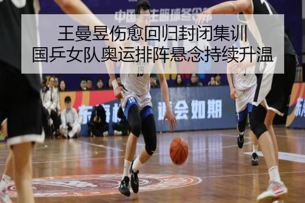 王曼昱伤愈回归封闭集训 国乒女队奥运排阵悬念持续升温