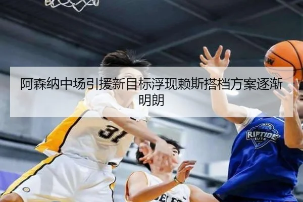 阿森纳中场引援新目标浮现赖斯搭档方案逐渐明朗